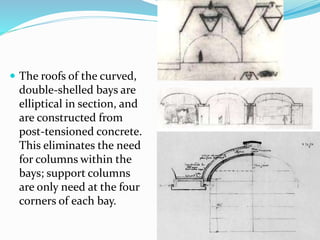  The roofs of the curved,
double-shelled bays are
elliptical in section, and
are constructed from
post-tensioned concrete.
This eliminates the need
for columns within the
bays; support columns
are only need at the four
corners of each bay.
 
