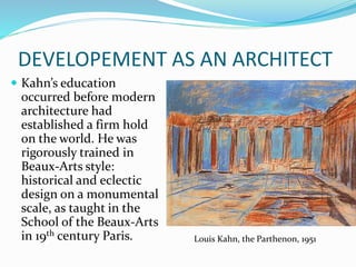 DEVELOPEMENT AS AN ARCHITECT
 Kahn’s education
occurred before modern
architecture had
established a firm hold
on the world. He was
rigorously trained in
Beaux-Arts style:
historical and eclectic
design on a monumental
scale, as taught in the
School of the Beaux-Arts
in 19th century Paris. Louis Kahn, the Parthenon, 1951
 
