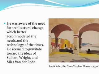  He was aware of the need
for architectural change
which better
accommodated the
needs and the
technology of the times.
He seemed to gravitate
toward the ideas of
Sullian, Wright, and
Mies Van der Rohe.
Louis Kahn, the Ponte Vecchio, Florence, 1930
 