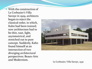  With the construction of
Le Corbusier’s Villa
Savoye in 1929, architects
began to reject the
classical order, in which,
Kahn had been trained;
now architecture had to
be thin, taut, light,
asymmetrical, and
stretched out to pure
concept. Suddenly, Kahn
found himself at an
intersection of two
diverging architectural
perspectives: Beaux-Arts
and Modernism.
Le Corbusier, Villa Savoye, 1930
 