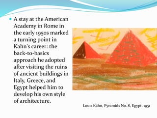  A stay at the American
Academy in Rome in
the early 1950s marked
a turning point in
Kahn's career: the
back-to-basics
approach he adopted
after visiting the ruins
of ancient buildings in
Italy, Greece, and
Egypt helped him to
develop his own style
of architecture.
Louis Kahn, Pyramids No. 8, Egypt, 1951
 