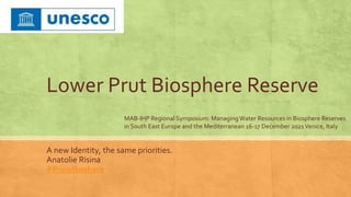 Lower Prut Biosphere Reserve
A new Identity, the same priorities.
Anatolie Risina
#Proudtoshare
MAB-IHP Regional Symposium: ManagingWater Resources in Biosphere Reserves
in South East Europe and the Mediterranean 16-17 December 2021Venice, Italy
 