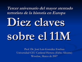 Tercer aniversario del mayor atentado terrorista de la historia en Europa Diez claves sobre el 11M Prof. Dr. José Luis González Esteban Universidad CEU Cardenal Herrera (Elche-Alicante) Wroclaw, Marzo de 2007 