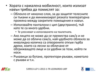 539913-LLP-1-2013-1-TR-LEONARDO-LMP
• Хората с намалена мобилност, които излизат
навън трябва да помислят за:
– Облекло от няколко слоя, за да защитят телесните
си тъкани и да минимизират рязката температурна
промяна между закритите помещения и навън.
– Използвайте панталони с цип (двустранен), тъй
като те са много удобни.
• Те улесняват и използването на тоалетната.
– Ако лицето не може да се премества сам/а и не
може да се облича сам/а, най-удобното облекло за
инвалидна количка са отворените откъм гърба
дрехи, които са лесни за обличане от
обгрижващото лице и са удобни за този, който ги
носи.
– Ръкавици за бутане, протектори-ръкави, наметало
с ръкави и т.н.
 
