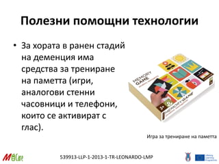 539913-LLP-1-2013-1-TR-LEONARDO-LMP
Полезни помощни технологии
• За хората в ранен стадий
на деменция има
средства за трениране
на паметта (игри,
аналогови стенни
часовници и телефони,
които се активират с
глас).
Игра за трениране на паметта
 