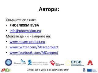 539913-LLP-1-2013-1-TR-LEONARDO-LMP
Автори:
Свържете се с нас:
• PHOENIXKM BVBA
• info@phoenixkm.eu
Можете да ни намерите на:
• www.mcare-project.eu
• www.twitter.com/Mcareproject
• www.facebook.com/MCareproj
 