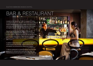 ELEVEN MIRRORS DESIGN HOTEL



bar & restaurant
Located on the mezzanine 11 Mirrors restaurant invites
our guests to relax in an elegant and informal atmosphere.
Original design bar with a warm amber-coloured surface
welcomes you while entering the restaurant. With tables
arranged to create a relaxed networking environment.


Classic continental breakfast with a buffet-service
in the morning, light lunch with colleagues or a friendly
private meeting in the evening will be served with the most
refined of European cuisine. Room service is available
24 hours a day while serving snack and sandwiches
after 11 p.m.


In addition to the restaurant, drinks will be also served
in the lounge on the first floor, where a theme of fire
and passion are enhanced by a welcoming fireplace.


11 Mirrors restaurant is a meeting place for not only hotel
guests but for everyone who enjoy spending time in an
inspired environment and want to feel the pulse of the city.
 