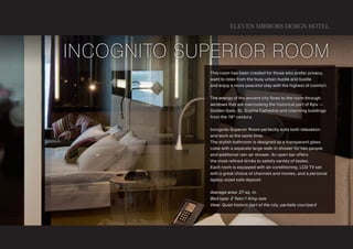 ELEVEN MIRRORS DESIGN HOTEL



Incognito Superior Room
            This room has been created for those who prefer privacy,
            want to relax from the busy urban hustle and bustle
            and enjoy a more peaceful stay with the highest of comfort.


            The energy of the ancient city flows to the room through
            windows that are overlooking the historical part of Kyiv —
            Golden Gate, St. Sophia Cathedral and charming buildings
            from the 19 th century.


            Incognito Superior Room perfectly suits both relaxation
            and work at the same time.
            The stylish bathroom is designed as a transparent glass
            cube with a separate large walk-in shower for two people
            and additional rain-air shower. An open bar offers
            the most refined drinks to satisfy variety of tastes.
            Each room is equipped with air-conditioning, LCD TV set
            with a great choice of channels and movies, and a personal
            laptop-sized safe deposit.


            Average area: 27 sq. m.
            Bed type: 2 Twin/1 King-size
            View: Quiet historic part of the city, partially courtyard
 