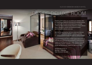 ELEVEN MIRRORS DESIGN HOTEL



Desire DeLuxe Room
       Imagine a place where you can follow your passion, relax
       in a spa-inspired bathroom and enjoy the sweetest dreams
       you ever had in the most comfortable King-sized bed.
       11Mirrors Design Hotel proudly presents our Desire Deluxe
       Room, where your comfort and desires are valued
       with the highest attention and care.


       With the first step into the room you understand that you
       have a direct connection with the city while watching
       its changing moods through wide floor-to-ceiling windows.


       A special working area with a modern glass table perfectly
       suits the room giving you the possibility to solve business
       matters at any time of the day or night. Taking a treat with
       natural «Pure Herbs» cosmetics in the spacious walk-in
       shower will become your reward for after a busy day.


       Average area: 37 sq. m.
       Bed type: 1 King-size
       View: Panoramic city view
 