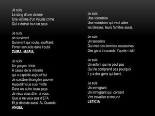 Je suis
Le sang d'une victime
Une victime d'un injuste crime
Qui a détruit tout un pays
Je suis
un survivant
Survivant qui voulu, souffrant,
Porter son aide dans l’oubli
ZAIRA -MARIA
Je suis
Un garçon triste
À cause de la mitraille
qui a exploité aujourd’hui
Je suisUne étrangère pauvre
Aujourd’hui je suis morte
Dans un autre beau pays
Je veux vous dire, a vous,
Que je ne veux pas d’ETA
Et je déteste aussi AL Quaeda.
ANGEL
Je suis
Une volontaire
Une volontaire qui veut aider
les blessés, leurs familles aussi.
Je suis
Un terroriste
Qui met des bombes assassines
Des gens innocents l'après-midi !
Je suis
Un enfant qui ne peut pas
Qui ne comprend pas pourquoi
Il y a des gens qui tuent.
Je suis
Un immigrant
Un immigrant qui content
Vint travailler et mourut
LETICIA
 