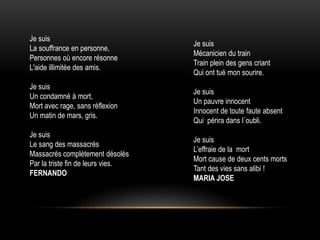 Je suis
Mécanicien du train
Train plein des gens criant
Qui ont tué mon sourire.
Je suis
Un pauvre innocent
Innocent de toute faute absent
Qui périra dans l´oubli.
Je suis
L’effraie de la mort
Mort cause de deux cents morts
Tant des vies sans alibi !
MARIA JOSE
Je suis
La souffrance en personne,
Personnes où encore résonne
L'aide illimitée des amis.
Je suis
Un condamné à mort,
Mort avec rage, sans réflexion
Un matin de mars, gris.
Je suis
Le sang des massacrés
Massacrés complètement désolés
Par la triste fin de leurs vies.
FERNANDO
 