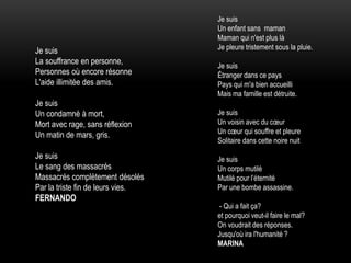 Je suis
Un enfant sans maman
Maman qui n'est plus là
Je pleure tristement sous la pluie.
Je suis
Étranger dans ce pays
Pays qui m'a bien accueilli
Mais ma famille est détruite.
Je suis
Un voisin avec du cœur
Un cœur qui souffre et pleure
Solitaire dans cette noire nuit
Je suis
Un corps mutilé
Mutilé pour l’éternité
Par une bombe assassine.
- Qui a fait ça?
et pourquoi veut-il faire le mal?
On voudrait des réponses.
Jusqu'où ira l'humanité ?
MARINA
Je suis
La souffrance en personne,
Personnes où encore résonne
L'aide illimitée des amis.
Je suis
Un condamné à mort,
Mort avec rage, sans réflexion
Un matin de mars, gris.
Je suis
Le sang des massacrés
Massacrés complètement désolés
Par la triste fin de leurs vies.
FERNANDO
 