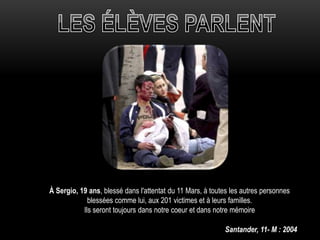 À Sergio, 19 ans, blessé dans l'attentat du 11 Mars, à toutes les autres personnes
blessées comme lui, aux 201 victimes et à leurs familles.
Ils seront toujours dans notre coeur et dans notre mémoire
Santander, 11- M : 2004
 