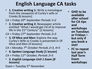 English Language CA tasks
• 1. Creative writing 1: Write a monologue
from the viewpoint of Curley’s wife or
Crooks [6 lessons]
CA = Friday 20th September Periods 1+2
• 2. Creative writing 2: Newspaper article
entitled “What I would get rid of to improve
life in the 21st Century” [2 lessons]
CA = Friday 27th September Periods 2+3
• 3. Of Mice and Men: Explore the way
Curley’s Wife or Crooks is presented in Of
Mice and Men [4 lessons]
CA = Monday 7th October Periods 2+3, 4+5
• 4. Spoken Language Study [1 lesson]
CA = Friday 11th October, Periods 2+3
• 5. English Language Unit 1 Exam [8
lessons]
Exam = Tuesday 5th November
• GHD to be
available
after school
for CA tips
and
workshops
on Tuesdays
or Fridays –
but only if
you book a
slot!
• FC to repeat
last year’s
Half Term
Exam
workshops
 