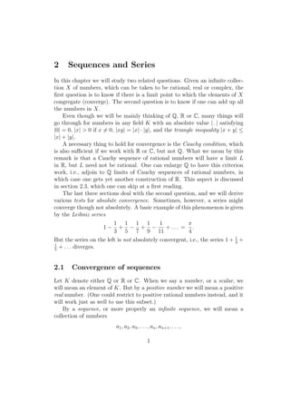 2     Sequences and Series
In this chapter we will study two related questions. Given an inﬁnite collec-
tion X of numbers, which can be taken to be rational, real or complex, the
ﬁrst question is to know if there is a limit point to which the elements of X
congregate (converge). The second question is to know if one can add up all
the numbers in X.
    Even though we will be mainly thinking of Q, R or C, many things will
go through for numbers in any ﬁeld K with an absolute value | . | satisfying
|0| = 0, |x| > 0 if x ̸= 0, |xy| = |x| · |y|, and the triangle inequality |x + y| ≤
|x| + |y|.
    A necessary thing to hold for convergence is the Cauchy condition, which
is also suﬃcient if we work with R or C, but not Q. What we mean by this
remark is that a Cauchy sequence of rational numbers will have a limit L
in R, but L need not be rational. One can enlarge Q to have this criterion
work, i.e., adjoin to Q limits of Cauchy sequences of rational numbers, in
which case one gets yet another construction of R. This aspect is discussed
in section 2.3, which one can skip at a ﬁrst reading.
    The last three sections deal with the second question, and we will derive
various tests for absolute convergence. Sometimes, however, a series might
converge though not absolutely. A basic example of this phenomenon is given
by the Leibniz series
                           1 1 1 1              1           π
                       1− + − + −                  + ... = .
                           3 5 7 9 11                       4
But the series on the left is not absolutely convergent, i.e., the series 1 + 1 +
                                                                                3
1
5
  + . . . diverges.


2.1    Convergence of sequences
Let K denote either Q or R or C. When we say a number, or a scalar, we
will mean an element of K. But by a positive number we will mean a positive
real number. (One could restrict to positive rational numbers instead, and it
will work just as well to use this subset.)
    By a sequence, or more properly an inﬁnite sequence, we will mean a
collection of numbers
                           a1 , a2 , a3 , . . . , an , an+1 , . . . ,

                                               1
 