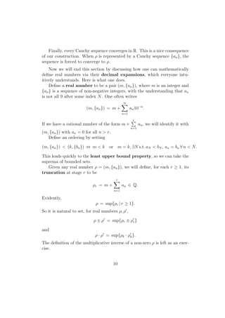 Finally, every Cauchy sequence converges in R. This is a nice consequence
of our construction. When ρ is represented by a Cauchy sequence {an }, the
sequence is forced to converge to ρ.
    Now we will end this section by discussing how one can mathematically
deﬁne real numbers via their decimal expansions, which everyone intu-
itively understands. Here is what one does.
    Deﬁne a real number to be a pair (m, {an }), where m is an integer and
{an } is a sequence of non-negative integers, with the understanding that an
is not all 9 after some index N . One often writes
                                               ∑
                                               ∞
                         (m, {an }) = m +            an 10−n .
                                               n=1

                                                     ∑
                                                     r
If we have a rational number of the form m +               an , we will identify it with
                                                     n=1
(m, {an }) with an = 0 for all n > r.
   Deﬁne an ordering by setting

(m, {an }) < (k, {bn }) ⇔ m < k       or m = k, ∃N s.t. aN < bN , an = bn ∀ n < N.

This leads quickly to the least upper bound property, so we can take the
suprema of bounded sets.
   Given any real number ρ = (m, {an }), we will deﬁne, for each r ≥ 1, its
truncation at stage r to be
                                        ∑
                                        r
                            ρr = m +           an ∈ Q.
                                         n=1

Evidently,
                              ρ = sup{ρr | r ≥ 1}.
So it is natural to set, for real numbers ρ, ρ′ ,

                             ρ ± ρ′ = sup{ρr ± ρ′r }

and
                              ρ · ρ′ = sup{ρk · ρ′k }.
The deﬁnition of the multiplicative inverse of a non-zero ρ is left as an exer-
cise.


                                        10
 