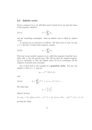 2.4       Inﬁnite series
Given a sequence {an }, we will often want to know if we can sum the terms
of the sequence, denoted
                                           ∑
                                           ∞
(2.4.1)                             S =          an ,
                                           n=1

and get something meaningful. Such an inﬁnite sum is called an inﬁnite
series.
    A natural way to proceed is as follows. We know how to sum, for any
n ≥ 1, the ﬁrst n terms of the sequence, namely
                                           ∑
                                           n
(2.4.2)                             sn =         an .
                                           m=1

This way we get another sequence {sn }, called the sequence of partial sums.
(One calls sn the nth partial sum.) We will say that the original sequence
{an } is summable, or that the inﬁnite series (2.4.1) is convergent, iﬀ the
sequence of partial sums converges.
   Let us ﬁrst look at the example of a geometric series. Fix any real
number x with |x| < 1, and put

                                 an = xn−1 (∀ n ≥ 1),

and
                           ∑
                           ∞
(2.4.3)              S =         xn−1 = 1 + x + x2 + x3 + . . .
                           n=1

We claim that
                                           1 − xn
                                    sn =          .
                                           1−x
Indeed, we have

(1−x)sn = (1−x)(1+x+x2 +. . .+xn−1 ) = (1−x)+(x−x2 )+. . .+(xn−1 −xn ) = 1−xn ,

proving the claim.


                                           11
 