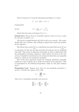 Now by Lemma 2.1.5 (and the discussion preceding it), we have

                           xn → 0 since |x| < 1.

Consequently,
                                                      1
(2.4.4)                     S = lim sn =                 .
                                   n→∞               1−x
   Check that the series is divergent if |x| ≥ 1.
Lemma 2.4.5 If {an }, {bn } are summable sequences, then so is {c1 an +c2 bn }
for any pair of scalars c1 , c2 .
    The proof is straight-forward and will be left as an exercise. The reader
should take note, however, that nothing is claimed here about the product
of two sequences.
                              ∑                                           ∑
    We will say that a series   an is absolutely convergent if the series   |an |
                             n≥1                                         n≥1
is convergent. In this case one also says that the sequence {an } is absolutely
summable. This notion is important and makes us want to understand well
the summability of positive sequences, which will be our focus in the next
section. It should be noted however (see section 2.6) that there are summable
sequences, which are not absolutely summable.
    One of the most important reasons for studying absolutely summable
sequences is that it allows one to study the product of two sequences. This
is encapsulated in the following Proposition, which we will quote without
proof.
Proposition 2.4.6 Suppose {an }, {bn } are two absolutely summable se-
quences. Consider the sequence {cn } with
                                    ∏
                             cn =         ai b j .
                                        i+j=n


Then {cn } is absolutely summable and moreover,

                           ∑
                           ∞            ∑
                                        ∞            ∑
                                                     ∞
                                 cn =         an ·         bn .
                           n=1          n=1          n=1




                                         12
 