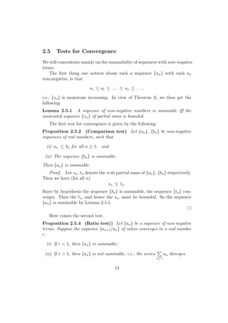 2.5    Tests for Convergence
We will concentrate mainly on the summability of sequences with non-negative
terms.
   The ﬁrst thing one notices about such a sequence {an } with each an
non-negative, is that

                         s1 ≤ s2 ≤ . . . ≤ sn ≤ . . . ,

i.e., {sn } is monotone increasing. In view of Theorem A, we then get the
following
Lemma 2.5.1 A sequence of non-negative numbers is summable iﬀ the
associated sequence {sn } of partial sums is bounded.
   The ﬁrst test for convergence is given by the following
Proposition 2.5.2 (Comparison test) Let {an }, {bn } be non-negative
sequences of real numbers, such that

  (i) an ≤ bn for all n ≥ 1; and

 (ii) The sequence {bn } is summable.
Then {an } is summable.
   Proof. Let sn , tn denote the n-th partial sums of {an }, {bn } respectively.
Then we have (for all n)
                                  sn ≤ tn .
Since by hypothesis the sequence {bn } is summable, the sequence {tn } con-
verges. Then the tn , and hence the sn , must be bounded. So the sequence
{an } is summable by Lemma 2.5.1.

   Here comes the second test.
Proposition 2.5.4 (Ratio test)) Let {an } be a sequence of non-negative
terms. Suppose the sequence {an+1 /an } of ratios converges to a real number
r.

  (i) If r < 1, then {an } is summable;
                                                               ∑
 (ii) If r > 1, then {an } is not summable, i.e., the series         an diverges.
                                                               n≥1


                                      13
 