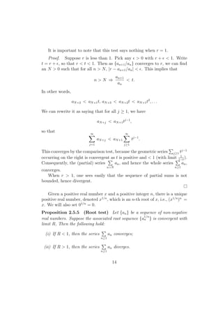 It is important to note that this test says nothing when r = 1.
   Proof. Suppose r is less than 1. Pick any ϵ > 0 with r + ϵ < 1. Write
t = r + ϵ, so that r < t < 1. Then as {an+1 /an } converges to r, we can ﬁnd
an N > 0 such that for all n > N , |r − an+1 /an | < ϵ. This implies that
                                              an+1
                               n>N ⇒               < t.
                                               an
In other words,

                  aN +2 < aN +1 t, aN +3 < aN +2 t < aN +1 t2 , . . .

We can rewrite it as saying that for all j ≥ 1, we have

                                  aN +j < aN +1 tj−1 ,

so that
                            ∑
                            ∞                     ∑
                                                  ∞
                                  aN +j < aN +1          tj−1 .
                            j=1                   j≥1
                                                                     ∑
This converges by the comparison test, because the geometric series j≥1 tj−1
                                                                           1
occurring on the right is convergent as t is positive and < 1 (with limit 1−t ).
                                   ∑                                    ∑
Consequently, the (partial) series     an , and hence the whole series      an ,
                                        n>N                               n≥1
converges.
   When r > 1, one sees easily that the sequence of partial sums is not
bounded, hence divergent.

   Given a positive real number x and a positive integer n, there is a unique
positive real number, denoted x1/n , which is an n-th root of x, i.e., (x1/n )n =
x. We will also set 01/n = 0.
Proposition 2.5.5 (Root test) Let {an } be a sequence of non-negative
                                                     1/n
real numbers. Suppose the associated root sequence {an } is convergent with
limit R, Then the following hold:
                                ∑
  (i) If R < 1, then the series   an converges;
                                    n≥1
                                    ∑
 (ii) If R > 1, then the series           an diverges.
                                    n≥1


                                            14
 