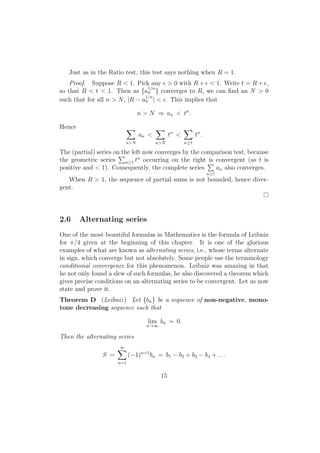 Just as in the Ratio test, this test says nothing when R = 1.
    Proof. Suppose R < 1. Pick any ϵ > 0 with R + ϵ < 1. Write t = R + ϵ,
                                 1/n
so that R < t < 1. Then as {an } converges to R, we can ﬁnd an N > 0
                                1/n
such that for all n > N , |R − an | < ϵ. This implies that

                                n > N ⇒ an < tn .

Hence                       ∑          ∑             ∑
                                an <          tn <         tn .
                        n>N            n>N           n≥1

The (partial) series on the left now converges by the comparison test, because
                       ∑       n
the geometric series     n≥1 t occurring on the right ∑ convergent (as t is
                                                        is
positive and < 1). Consequently, the complete series       an also converges.
                                                                  n≥1
   When R > 1, the sequence of partial sums is not bounded, hence diver-
gent.




2.6     Alternating series
One of the most beautiful formulas in Mathematics is the formula of Leibniz
for π/4 given at the beginning of this chapter. It is one of the glorious
examples of what are known as alternating series, i.e., whose terms alternate
in sign, which converge but not absolutely. Some people use the terminology
conditional convergence for this phenomenon. Leibniz was amazing in that
he not only found a slew of such formulas, he also discovered a theorem which
gives precise conditions on an alternating series to be convergent. Let us now
state and prove it.
Theorem D (Leibniz ) Let {bn } be a sequence of non-negative, mono-
tone decreasing sequence such that

                                   lim bn = 0.
                                   n→∞

Then the alternating series
                      ∑
                      ∞
                S =         (−1)n+1 bn = b1 − b2 + b3 − b4 + . . .
                      n=1


                                         15
 