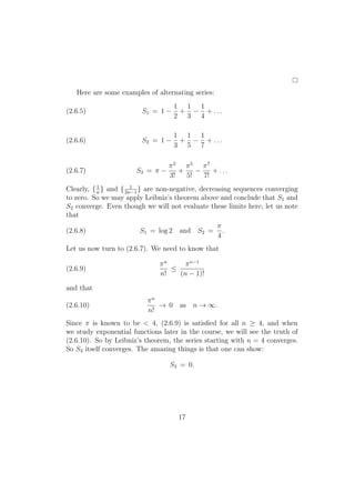 Here are some examples of alternating series:
                                    1 1 1
(2.6.5)                  S1 = 1 −    + − + ...
                                    2 3 4

                                    1 1 1
(2.6.6)                  S2 = 1 −    + − + ...
                                    3 5 7

                                  π2 π5 π7
(2.6.7)                S3 = π −      +    −    + ...
                                  3!   5!   7!
Clearly, { n } and { 2n−1 } are non-negative, decreasing sequences converging
           1           1

to zero. So we may apply Leibniz’s theorem above and conclude that S1 and
S2 converge. Even though we will not evaluate these limits here, let us note
that
                                                   π
(2.6.8)                 S1 = log 2 and S2 =          .
                                                   4
Let us now turn to (2.6.7). We need to know that

                               πn     π n−1
(2.6.9)                           ≤
                               n!   (n − 1)!

and that
                           πn
(2.6.10)                      → 0 as n → ∞.
                           n!
Since π is known to be < 4, (2.6.9) is satisﬁed for all n ≥ 4, and when
we study exponential functions later in the course, we will see the truth of
(2.6.10). So by Leibniz’s theorem, the series starting with n = 4 converges.
So S3 itself converges. The amazing things is that one can show:

                                  S3 = 0.




                                     17
 
