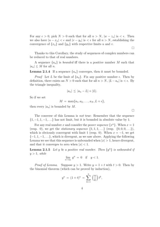 For any ϵ > 0, pick N > 0 such that for all n > N , |w − zn | is < ϵ. Then
we also have |u − xn | < ϵ and |v − yn | is < ϵ for all n > N , establishing the
convergence of {xn } and {yn } with respective limits u and v.

   Thanks to this Corollary, the study of sequences of complex numbers can
be reduced to that of real numbers.
     A sequence {an } is bounded iﬀ there is a positive number M such that
|an | ≤ M for all n.
Lemma 2.1.4 If a sequence {an } converges, then it must be bounded.
   Proof Let L be the limit of {an }. Fix any positive number ϵ. Then by
deﬁnition, there exists an N > 0 such that for all n > N , |L − an | is < ϵ. By
the triangle inequality,
                               |an | ≤ |an − L| + |L|.
So if we set
                       M = max{a1 , a2 , . . . , aN , L + ϵ},
then every |an | is bounded by M .

    The converse of this Lemma is not true: Remember that the sequence
{1, −1, 1, −1, . . .} has not limit, but it is bounded in absolute value by 1.
    For any real number x and consider the power sequence {xn }. When x = 1
(resp. 0), we get the stationary sequence {1, 1, 1, . . .} (resp. {0, 0, 0, . . .}),
which is obviously convergent with limit 1 (resp. 0). When x = −1, we get
{−1, 1, −1, . . .}, which is divergent, as we saw above. Applying the following
Lemma we see that this sequence is unbounded when |x| > 1, hence divergent,
and that it converges to zero when |x| < 1.
Lemma 2.1.5 Let y be a positive real number. Then {y n } is unbounded if
y > 1, while
                      lim y n = 0 if y < 1.
                               n→∞

   Proof of Lemma. Suppose y > 1. Write y = 1 + t with t > 0. Then by
the binomial theorem (which can be proved by induction),
                                       ∑ (n)
                                        n
                           n            n
                         y = (1 + t) =       tk ,
                                       k=1
                                           k

                                            4
 