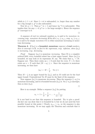 which is ≥ 1 + nt. Since 1 + nt is unbounded, i.e, larger than any number
for a big enough n, y n is also unbounded.
    Now let y < 1. Then y −1 is > 1 and hence {y −n } is unbounded. This
implies that, for any ϵ > 0, y n is < ϵ for large enough n. Hence the sequence
y n converges to 0.

     A sequence of real (or rational) numbers an is said to be monotone in-
creasing, resp. monotone decreasing, iﬀ for all n, an ≤ an+1 , resp. an ≥ an+1 ;
it is said to be simply monotone if it is either monotone increasing or mono-
tone decreasing.
Theorem A If {an } is a bounded, monotone sequence of real numbers,
then it converges in R, in fact to the supremum, resp. inﬁmum, when {an }
is increasing, resp. decreasing.
    Proof.   Suppose {an } is monotone increasing. Since R is a complete
ordered ﬁeld, every bounded subset has a least upper bound. Since {an } is
bounded, we may look at its supremum M , say. We claim that an → M .
Suppose not. Then there exists an ϵ > 0 such that for every N > 0, there
exists an n > N such that |M − an | ≥ ϵ. Since the sequence is monotone
increasing, we then have
                                     ϵ
                          |an | < M − ,      ∀n ≥ 1.
                                     2
Then M − 2 is an upper bound for {an }, and so M could not be the least
           ϵ

upper bound. Contradiction! So M must be the limit of the sequence.
   Now suppose {an } is monotone decreasing. Then the sequence {−an } is
monotone increasing, and it is bounded because {an } is. So {−an } converges;
then so does {an }.

   Here is an example. Deﬁne a sequence {an } by putting
                                1  1           1
                     an = 1 +     + + ... +          .
                                1! 2!       (n − 1)!
It is not hard to see that this sequence is bounded. Try to give a proof.
(In fact one can show that it is bounded by 3, but we do not need the best
possible bound at this point.) Clearly, an+1 > an , so the sequence is also
monotone increasing. So we may apply the Theorem and conclude that it

                                       5
 
