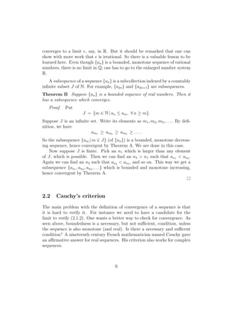 converges to a limit e, say, in R. But it should be remarked that one can
show with more work that e is irrational. So there is a valuable lesson to be
learned here. Even though {an } is a bounded, monotone sequence of rational
numbers, there is no limit in Q; one has to go to the enlarged number system
R.
   A subsequence of a sequence {an } is a subcollection indexed by a countably
inﬁnite subset J of N. For example, {a2n } and {a2n+1 } are subsequences.
Theorem B Suppose {an } is a bounded sequence of real numbers. Then it
has a subsequence which converges.
   Proof.   Put
                     J = {m ∈ N | an ≤ am , ∀ n ≥ m}.
Suppose J is an inﬁnite set. Write its elements as m1 , m2 , m3 , . . .. By deﬁ-
nition, we have
                        am1 ≥ am2 ≥ am3 ≥ . . . .
So the subsequence {am | m ∈ J} (of {an }) is a bounded, monotone decreas-
ing sequence, hence convergent by Theorem A. We are done in this case.
   Now suppose J is ﬁnite. Pick an n1 which is larger than any element
of J, which is possible. Then we can ﬁnd an n2 > n1 such that an1 < an2 .
Again we can ﬁnd an n3 such that an2 < an3 , and so on. This way we get a
subsequence {an1 , an2 , an3 , . . .} which is bounded and monotone increasing,
hence convergent by Theorem A.




2.2    Cauchy’s criterion
The main problem with the deﬁnition of convergence of a sequence is that
it is hard to verify it. For instance we need to have a candidate for the
limit to verify (2.1.2). One wants a better way to check for convergence. As
seen above, boundedness is a necessary, but not suﬃcient, condition, unless
the sequence is also monotone (and real). Is there a necessary and suﬃcent
condition? A nineteenth century French mathematician named Cauchy gave
an aﬃrmative answer for real sequences. His criterion also works for complex
sequences.



                                       6
 
