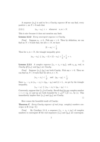 A sequence {an } is said to be a Cauchy sequence iﬀ we can ﬁnd, every
positive ϵ, an N > 0 such that

(2.2.1)            |am − an | < ϵ whenever n, m > N.

This is nice because it does not mention any limit.
Lemma 2.2.2 Every convergent sequence is Cauchy.
   Proof. Suppose an → L. Pick any ϵ > 0. Then by deﬁnition, we can
ﬁnd an N > 0 such that, for all n > N , we have
                                                ϵ
                                  |L − an | <
                                                2
Then for n, m > N , the triangle inequality gives
                                                    ϵ  ϵ
              |am − an | ≤ |am − L| + |L − an | <     + = ϵ.
                                                    2 2


Lemma 2.2.3 A complex sequence {zn = xn + iyn }, with xn , yn real, is
Cauchy iﬀ {xn } and {yn } are Cauchy.
   Proof. Suppose {xn }, {yn } are both Cauchy. Pick any ϵ > 0. Then we
can ﬁnd an N > 0 such that for all m, n > N ,
                                  ϵ                        ϵ
                   |xm − xn | <     ,   and |ym − yn | <     .
                                  2                        2
Since zm − zn is (xm − xn ) + i(ym − yn ) and |i| = 1, , we get by the triangle
inequality,
                  |zm − zn | ≤ |xm − xn | + |ym − yn | < ϵ.
Conversely, suppose that {zn } is Cauchy. Recall that for any complex number
                                                  √
z = x + iy, |x| and |y| are both bounded by ≤ x2 + y 2 , i.e., by |z|. This
immediately implies that {xn } and {yn } are Cauchy.

   Here comes the beautiful result of Cauchy:
Theorem C Every Cauchy sequence of real (resp. complex) numbers con-
verges in R (resp. C).
   Proof.    By Corollary 2.1.3, a sequence {zn = xn + iyn } of complex
numbers is convergent iﬀ the real sequences {xn } and {yn } are convergent.

                                        7
 