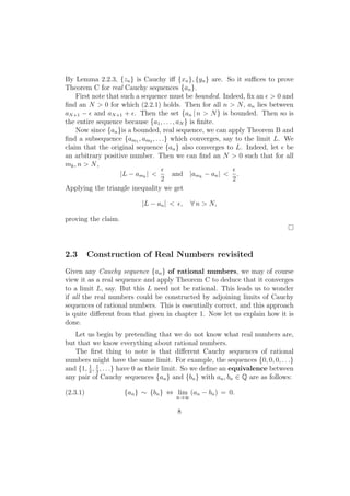 By Lemma 2.2.3, {zn } is Cauchy iﬀ {xn }, {yn } are. So it suﬃces to prove
Theorem C for real Cauchy sequences {an }.
    First note that such a sequence must be bounded. Indeed, ﬁx an ϵ > 0 and
ﬁnd an N > 0 for which (2.2.1) holds. Then for all n > N , an lies between
aN +1 − ϵ and aN +1 + ϵ. Then the set {an | n > N } is bounded. Then so is
the entire sequence because {a1 , . . . , aN } is ﬁnite.
    Now since {an }is a bounded, real sequence, we can apply Theorem B and
ﬁnd a subsequence {am1 , am2 , . . .} which converges, say to the limit L. We
claim that the original sequence {an } also converges to L. Indeed, let ϵ be
an arbitrary positive number. Then we can ﬁnd an N > 0 such that for all
mk , n > N ,
                                  ϵ                       ϵ
                    |L − amk | <       and |amk − an | < .
                                  2                       2
Applying the triangle inequality we get

                          |L − an | < ϵ,    ∀ n > N,

proving the claim.




2.3       Construction of Real Numbers revisited
Given any Cauchy sequence {an } of rational numbers, we may of course
view it as a real sequence and apply Theorem C to deduce that it converges
to a limit L, say. But this L need not be rational. This leads us to wonder
if all the real numbers could be constructed by adjoining limits of Cauchy
sequences of rational numbers. This is essentially correct, and this approach
is quite diﬀerent from that given in chapter 1. Now let us explain how it is
done.
   Let us begin by pretending that we do not know what real numbers are,
but that we know everything about rational numbers.
   The ﬁrst thing to note is that diﬀerent Cauchy sequences of rational
numbers might have the same limit. For example, the sequences {0, 0, 0, . . .}
and {1, 2 , 1 , . . .} have 0 as their limit. So we deﬁne an equivalence between
        1
            3
any pair of Cauchy sequences {an } and {bn } with an , bn ∈ Q are as follows:

(2.3.1)              {an } ∼ {bn } ⇔ lim (an − bn ) = 0.
                                      n→∞


                                       8
 