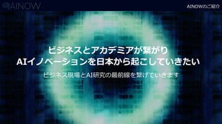 AINOWのご紹介
ビジネスとアカデミアが繋がり
AIイノベーションを日本から起こしていきたい
ビジネス現場とAI研究の最前線を繋げていきます
 