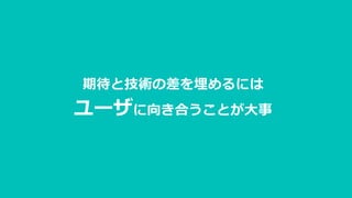 期待と技術の差を埋めるには
ユーザに向き合うことが大事
 