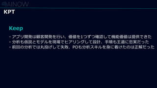 Keep
・アプリ開発は顧客開発を行い、価値を1つずつ確認して機能価値は提供できた
・分析も仮説とモデルを現場でヒアリングして設計、手順も王道に忠実だった
・前回の分析では丸投げして失敗、POも分析スキルを身に着けたのは正解だった
KPT
 