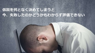 仮説を何となく決めてしまうと
今、失敗したのかどうかもわからず評価できない
 