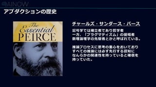 アブダクションの歴史
チャールズ・サンダース・パース
記号学では確立者であり哲学者
一方、「プラグマティズム」の提唱者
数理論理学の先駆者とかと呼ばれている。
推論プロセスに思考の重心をおいており
すべての推論には必ず先行する認知に
なんらかの関連性を持っていると確信を
持っていた。
 