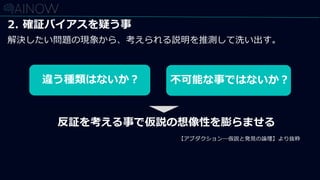 2. 確証バイアスを疑う事
解決したい問題の現象から、考えられる説明を推測して洗い出す。
違う種類はないか？ 不可能な事ではないか？
反証を考える事で仮説の想像性を膨らませる
【アブダクション―仮説と発見の論理】より抜粋
 