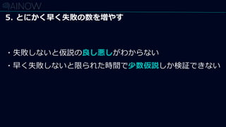 5. とにかく早く失敗の数を増やす
・失敗しないと仮説の良し悪しがわからない
・早く失敗しないと限られた時間で少数仮説しか検証できない
 