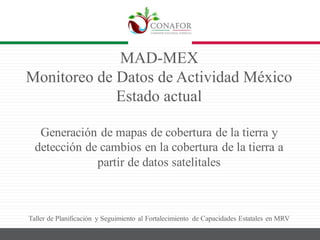 MAD-MEX
Monitoreo de Datos de Actividad México
Estado actual
Generación de mapas de cobertura de la tierra y
detección de cambios en la cobertura de la tierra a
partir de datos satelitales
Taller de Planificación y Seguimiento al Fortalecimiento de Capacidades Estatales en MRV
 