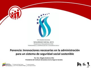 Ponencia: Innovaciones necesarias en la administración
para un sistema de seguridad social sostenible
Por: Dra. Magaly Gutiérrez Viña
Presidenta del Instituto Venezolano de los Seguros Sociales
 