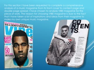 For this section I have been requested to complete a comprehensive
analysis of a music magazine from its front cover to content page and
double page spread, I have chosen to analysis VIBE magazine for this
piece of work. The reason for choosing VIBE magazine is due to the fact
that I have taken a lot of inspirations and ideas from their magazine to
make my own unique music magazine.

 