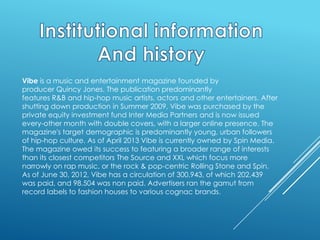 Vibe is a music and entertainment magazine founded by
producer Quincy Jones. The publication predominantly
features R&B and hip-hop music artists, actors and other entertainers. After
shutting down production in Summer 2009, Vibe was purchased by the
private equity investment fund Inter Media Partners and is now issued
every-other month with double covers, with a larger online presence. The
magazine's target demographic is predominantly young, urban followers
of hip-hop culture. As of April 2013 Vibe is currently owned by Spin Media.
The magazine owed its success to featuring a broader range of interests
than its closest competitors The Source and XXL which focus more
narrowly on rap music, or the rock & pop-centric Rolling Stone and Spin.
As of June 30, 2012, Vibe has a circulation of 300,943, of which 202,439
was paid, and 98,504 was non paid. Advertisers ran the gamut from
record labels to fashion houses to various cognac brands.

 