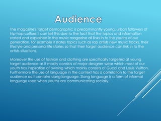 The magazine's target demographic is predominantly young, urban followers of
hip-hop culture. I can tell this due to the fact that the topics and information
stated and explained in the music magazine all links in to the youths of our
generation, for example it states topics such as rap artists new music tracks, their
lifestyle and personal life stories so that their target audience can link in to the
artists situations.

Moreover the use of fashion and clothing are specifically targeted at young
target audience as it mostly consists of major designer wear which most of our
youth has inspiration of owning which mainly consists of Gucci and Louis Vuitton.
Furthermore the use of language in the context has a correlation to the target
audience as it contains slang language. Slang language is a form of informal
language used when youths are communicating socially.

 