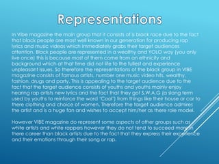 In Vibe magazine the main group that it consists of is black race due to the fact
that black people are most well known in our generation for producing rap
lyrics and music videos which immediately grabs their target audiences
attention. Black people are represented in a wealthy and YOLO way (you only
live once) this is because most of them come from an ethnicity and
background which at that time did not life to the fullest and experience
unpleasant issues. So therefore the representations of the black group in VIBE
magazine consists of famous artists, number one music video hits, wealthy,
fashion, drugs and party. This is appealing to the target audience due to the
fact that the target audience consists of youths and youths mainly enjoy
hearing rap artists new lyrics and the fact that they got S.W.A.G (a slang term
used by youths to reinforce the word ‘Cool’) from things like their house or car to
there clothing and choice of women. Therefore the target audience admires
the artist and is a huge fan and wishes to accept him/her as there role model.
However VIBE magazine do represent some aspects of other groups such as
white artists and white rappers however they do not tend to succeed more in
there career than black artists due to the fact that they express their experience
and their emotions through their song or rap.

 