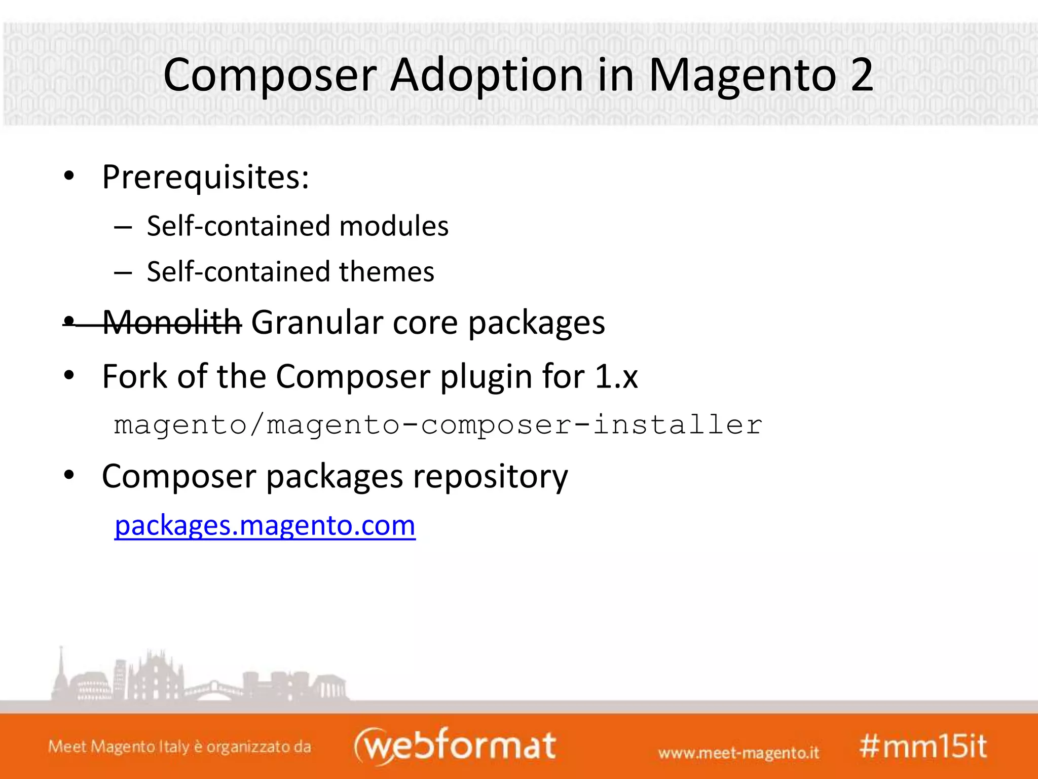 Composer Adoption in Magento 2
• Prerequisites:
– Self-contained modules
– Self-contained themes
• Monolith Granular core packages
• Fork of the Composer plugin for 1.x
magento/magento-composer-installer
• Composer packages repository
packages.magento.com
 