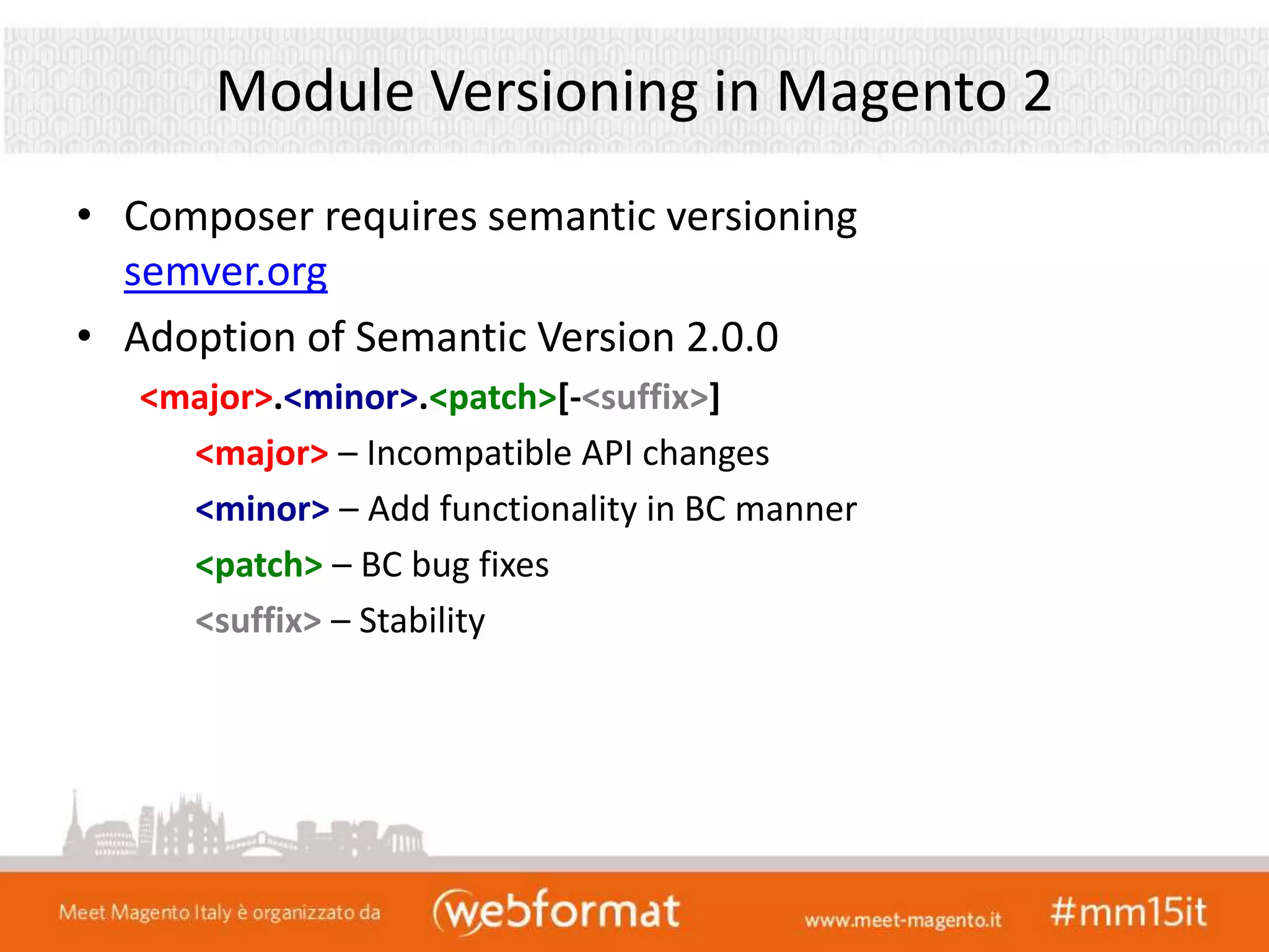 Module Versioning in Magento 2
• Composer requires semantic versioning
semver.org
• Adoption of Semantic Version 2.0.0
<major>.<minor>.<patch>[-<suffix>]
<major> – Incompatible API changes
<minor> – Add functionality in BC manner
<patch> – BC bug fixes
<suffix> – Stability
 