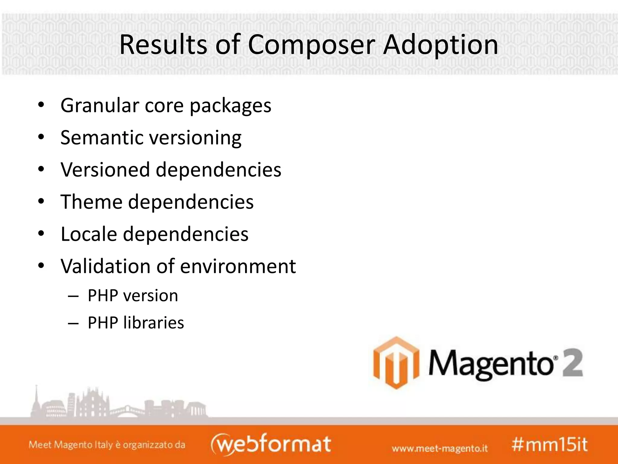 Results of Composer Adoption
• Granular core packages
• Semantic versioning
• Versioned dependencies
• Theme dependencies
• Locale dependencies
• Validation of environment
– PHP version
– PHP libraries
 