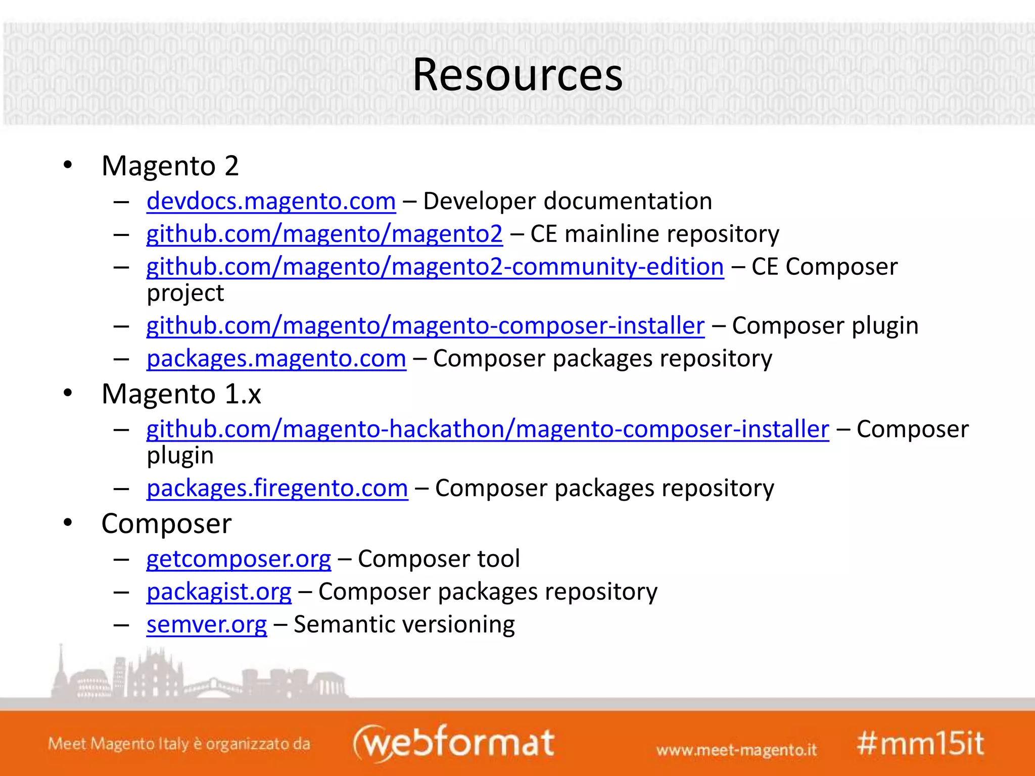 Resources
• Magento 2
– devdocs.magento.com – Developer documentation
– github.com/magento/magento2 – CE mainline repository
– github.com/magento/magento2-community-edition – CE Composer
project
– github.com/magento/magento-composer-installer – Composer plugin
– packages.magento.com – Composer packages repository
• Magento 1.x
– github.com/magento-hackathon/magento-composer-installer – Composer
plugin
– packages.firegento.com – Composer packages repository
• Composer
– getcomposer.org – Composer tool
– packagist.org – Composer packages repository
– semver.org – Semantic versioning
 