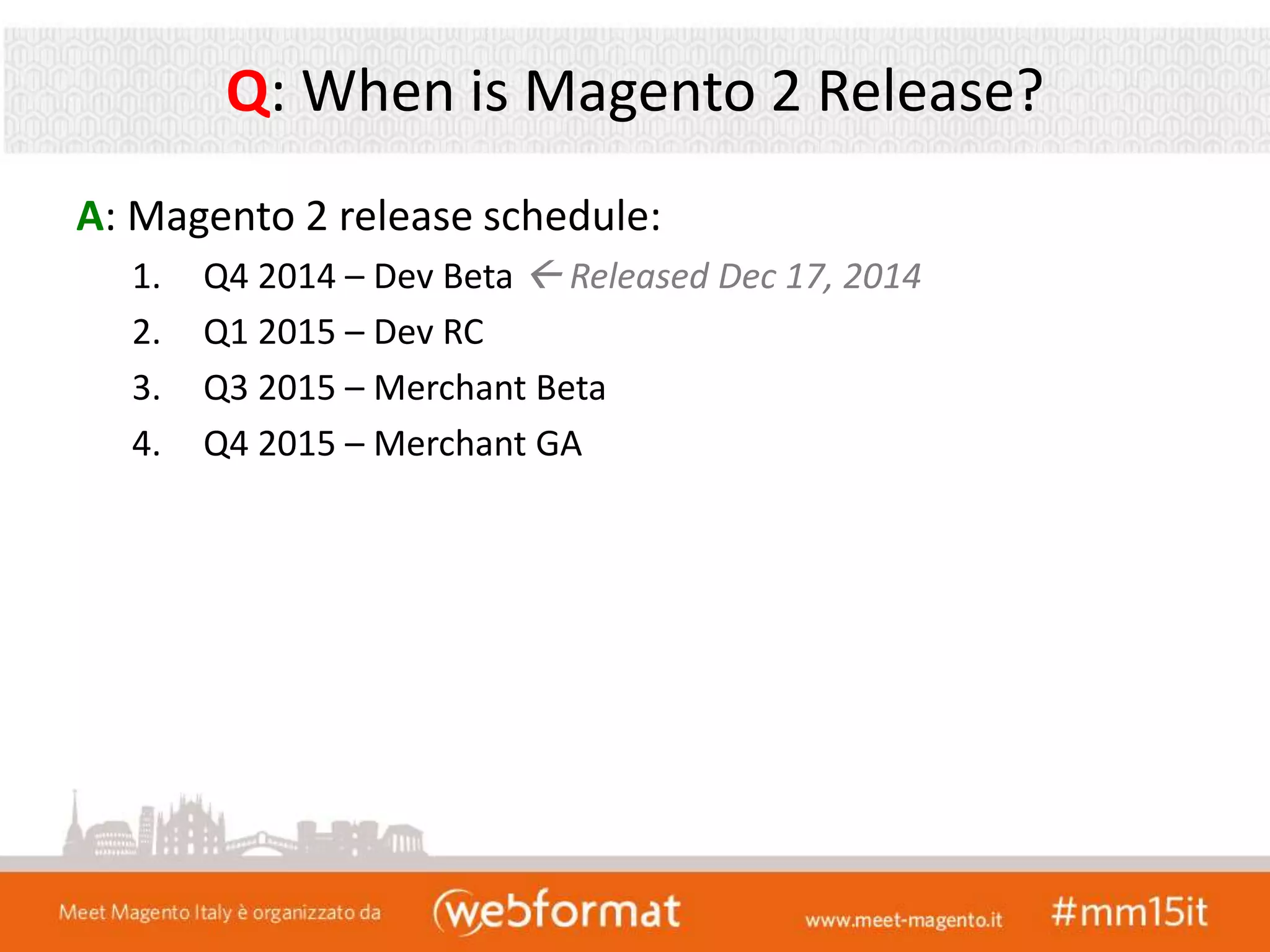 Q: When is Magento 2 Release?
A: Magento 2 release schedule:
1. Q4 2014 – Dev Beta  Released Dec 17, 2014
2. Q1 2015 – Dev RC
3. Q3 2015 – Merchant Beta
4. Q4 2015 – Merchant GA
 