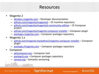 Resources
• Magento 2
– devdocs.magento.com – Developer documentation
– github.com/magento/magento2 – CE mainline repository
– github.com/magento/magento2-community-edition – CE Composer
project
– github.com/magento/magento-composer-installer – Composer plugin
– packages.magento.com – Composer packages repository
• Magento 1.x
– github.com/magento-hackathon/magento-composer-installer – Composer
plugin
– packages.firegento.com – Composer packages repository
• Composer
– getcomposer.org – Composer tool
– packagist.org – Composer packages repository
– semver.org – Semantic versioning
 